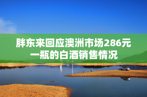 胖东来回应澳洲市场286元一瓶的白酒销售情况