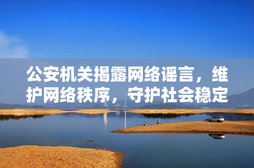 公安机关揭露网络谣言，维护网络秩序，守护社会稳定安全