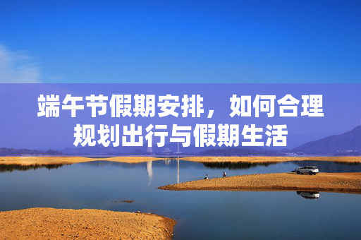 端午节假期安排，如何合理规划出行与假期生活