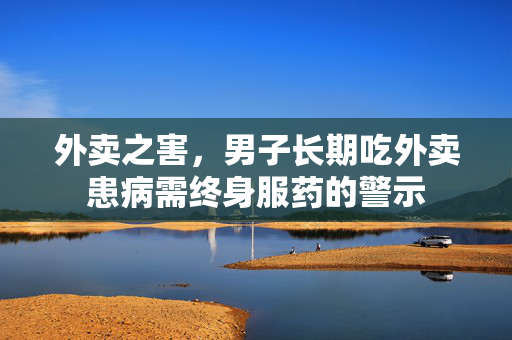 外卖之害，男子长期吃外卖患病需终身服药的警示