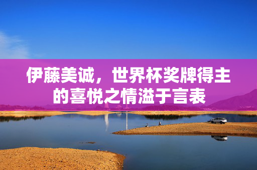 伊藤美诚，世界杯奖牌得主的喜悦之情溢于言表