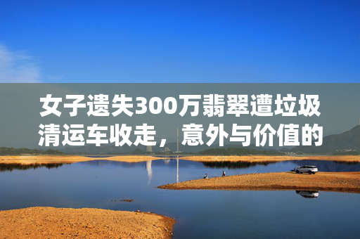 女子遗失300万翡翠遭垃圾清运车收走，意外与价值的碰撞