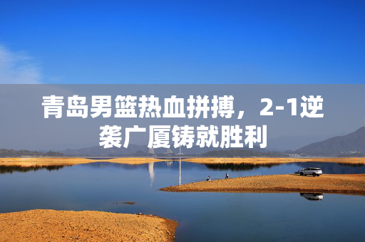 青岛男篮热血拼搏，2-1逆袭广厦铸就胜利