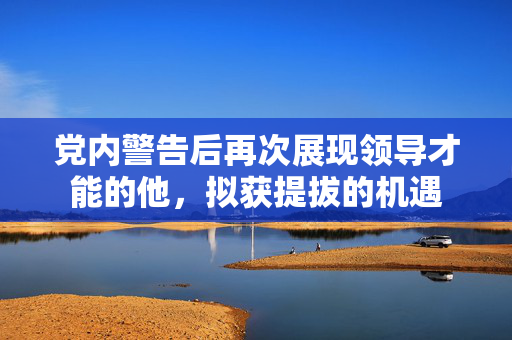 党内警告后再次展现领导才能的他，拟获提拔的机遇
