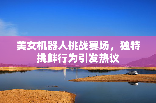 美女机器人挑战赛场，独特挑衅行为引发热议