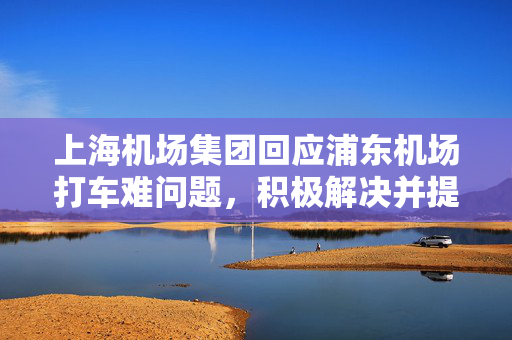 上海机场集团回应浦东机场打车难问题，积极解决并提升出行体验