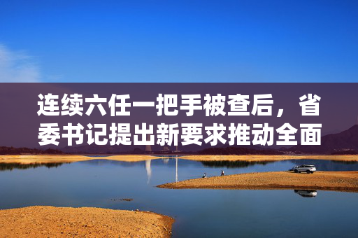 连续六任一把手被查后，省委书记提出新要求推动全面从严治党深入发展