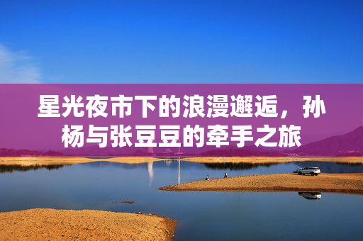 星光夜市下的浪漫邂逅，孙杨与张豆豆的牵手之旅