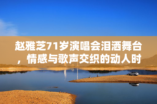 赵雅芝71岁演唱会泪洒舞台，情感与歌声交织的动人时刻