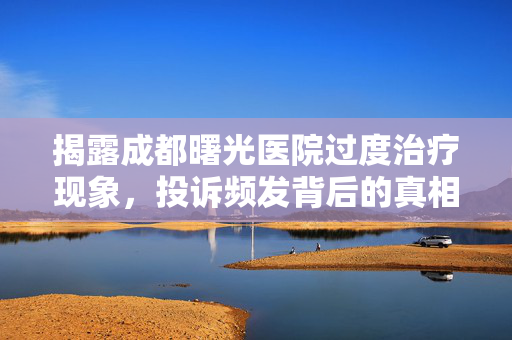 揭露成都曙光医院过度治疗现象，投诉频发背后的真相