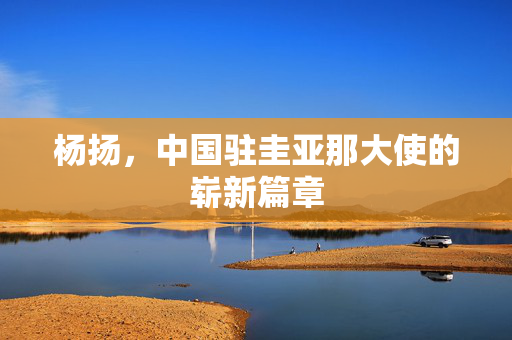 杨扬，中国驻圭亚那大使的崭新篇章