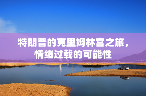 特朗普的克里姆林宫之旅，情绪过载的可能性