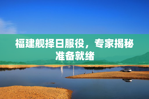 福建舰择日服役，专家揭秘准备就绪