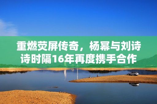重燃荧屏传奇，杨幂与刘诗诗时隔16年再度携手合作
