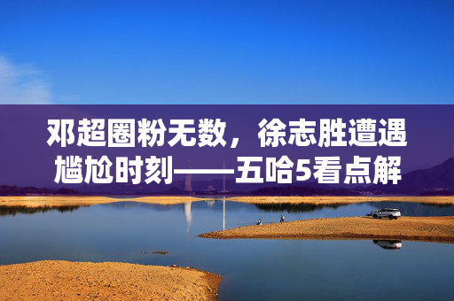 邓超圈粉无数，徐志胜遭遇尴尬时刻——五哈5看点解析