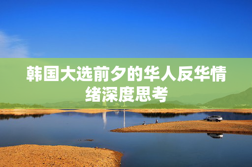 韩国大选前夕的华人反华情绪深度思考