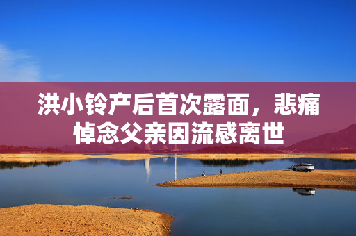 洪小铃产后首次露面，悲痛悼念父亲因流感离世