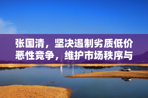 张国清，坚决遏制劣质低价恶性竞争，维护市场秩序与消费者权益的坚定捍卫者