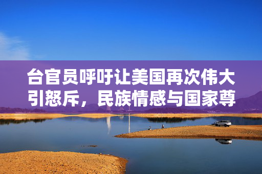 台官员呼吁让美国再次伟大引怒斥，民族情感与国家尊严的碰撞