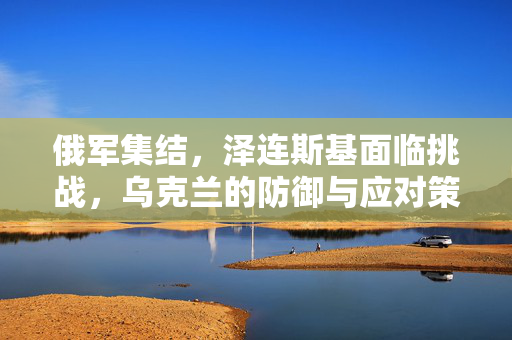俄军集结，泽连斯基面临挑战，乌克兰的防御与应对策略