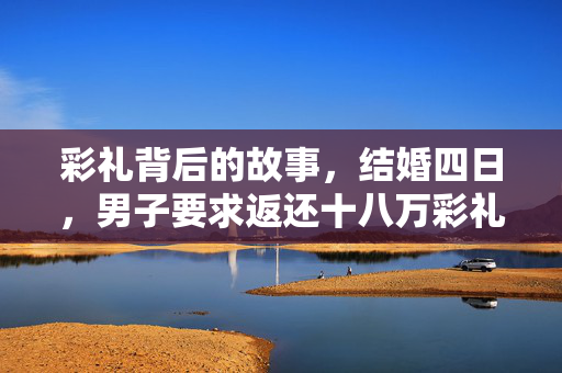 彩礼背后的故事，结婚四日，男子要求返还十八万彩礼的缘尽时刻