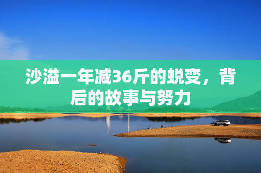 沙溢一年减36斤的蜕变，背后的故事与努力