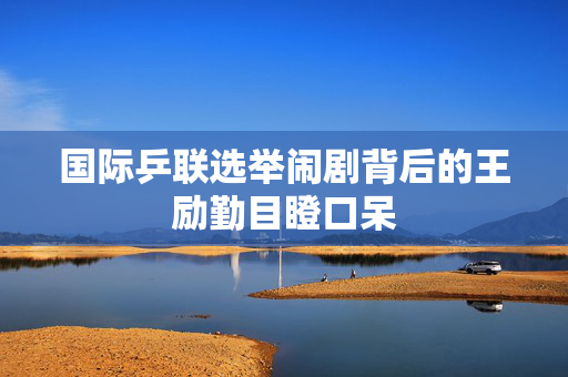 国际乒联选举闹剧背后的王励勤目瞪口呆