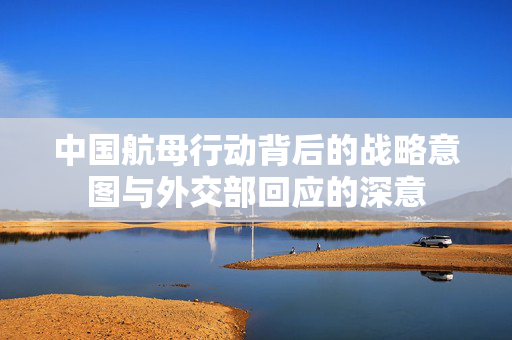 中国航母行动背后的战略意图与外交部回应的深意