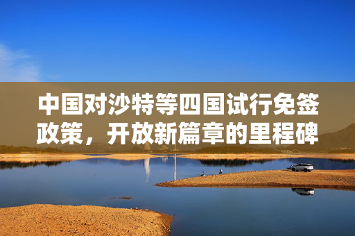 中国对沙特等四国试行免签政策，开放新篇章的里程碑