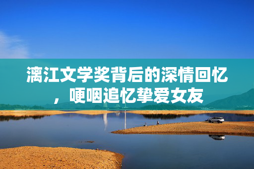 漓江文学奖背后的深情回忆，哽咽追忆挚爱女友