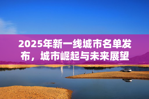 2025年新一线城市名单发布，城市崛起与未来展望