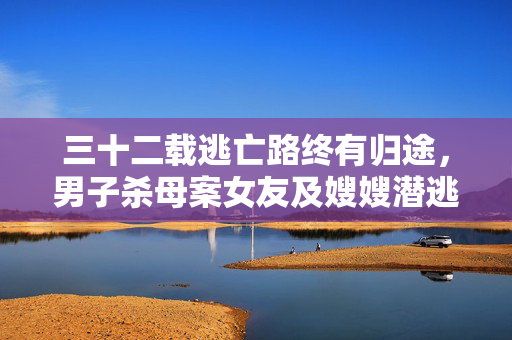 三十二载逃亡路终有归途，男子杀母案女友及嫂嫂潜逃32年后落网纪实