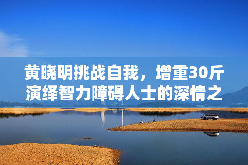 黄晓明挑战自我，增重30斤演绎智力障碍人士的深情之旅