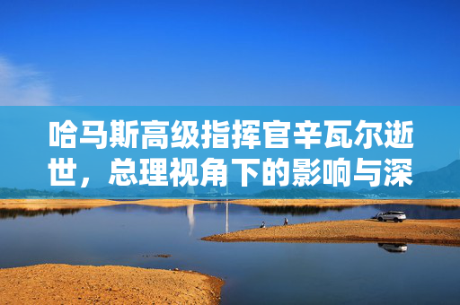 哈马斯高级指挥官辛瓦尔逝世，总理视角下的影响与深远意义