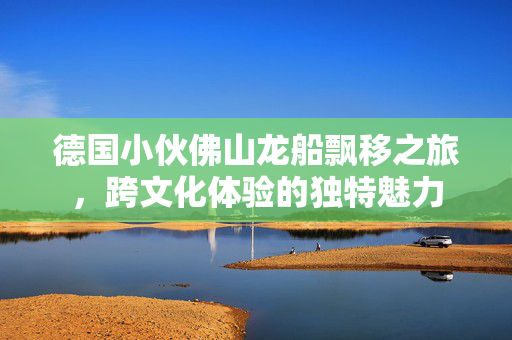 德国小伙佛山龙船飘移之旅，跨文化体验的独特魅力