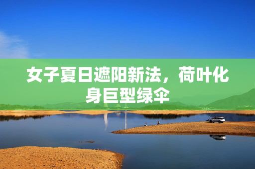 女子夏日遮阳新法，荷叶化身巨型绿伞