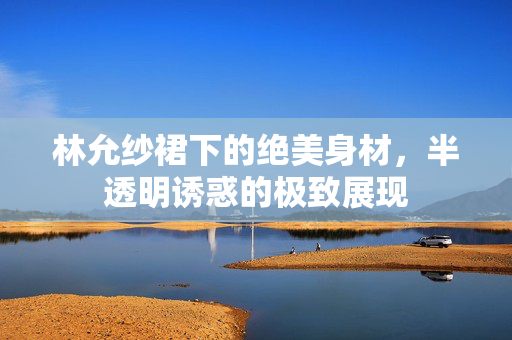 林允纱裙下的绝美身材，半透明诱惑的极致展现