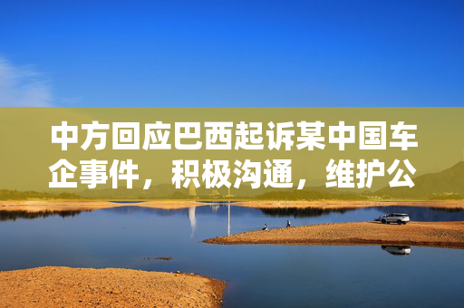 中方回应巴西起诉某中国车企事件，积极沟通，维护公平贸易秩序