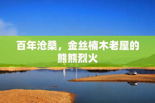 百年沧桑，金丝楠木老屋的熊熊烈火