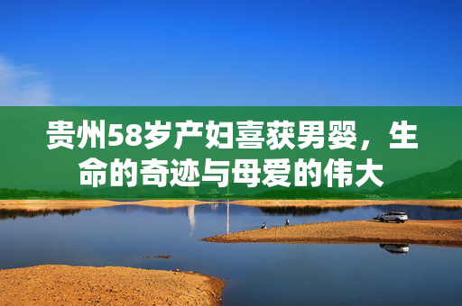 贵州58岁产妇喜获男婴，生命的奇迹与母爱的伟大