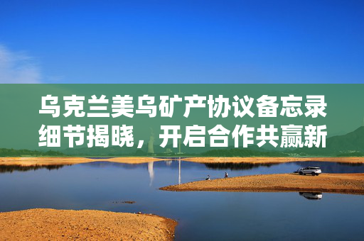 乌克兰美乌矿产协议备忘录细节揭晓，开启合作共赢新篇章
