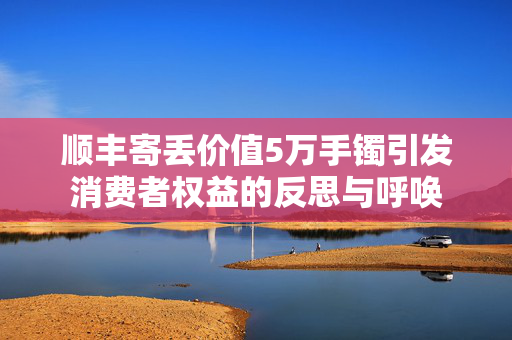 顺丰寄丢价值5万手镯引发消费者权益的反思与呼唤
