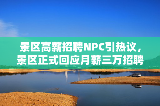 景区高薪招聘NPC引热议，景区正式回应月薪三万招聘帅气NPC的真相