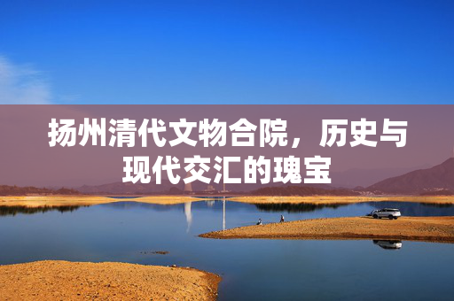 扬州清代文物合院，历史与现代交汇的瑰宝