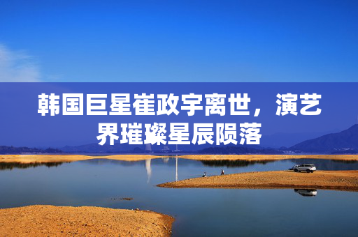 韩国巨星崔政宇离世，演艺界璀璨星辰陨落