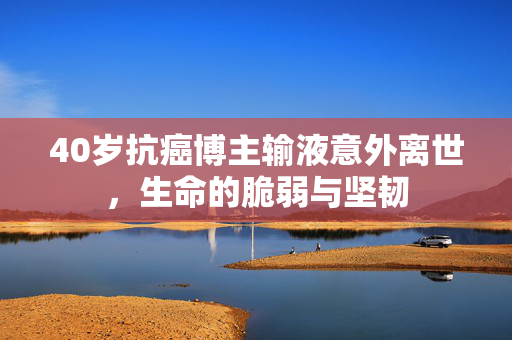 40岁抗癌博主输液意外离世，生命的脆弱与坚韧
