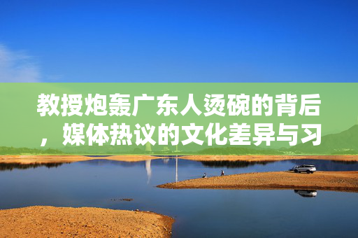 教授炮轰广东人烫碗的背后，媒体热议的文化差异与习惯之争