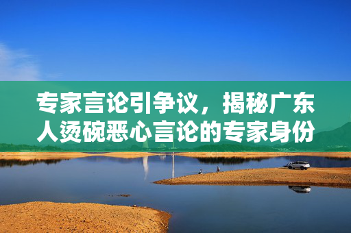 专家言论引争议，揭秘广东人烫碗恶心言论的专家身份揭秘
