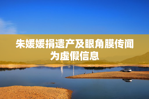 朱媛媛捐遗产及眼角膜传闻为虚假信息
