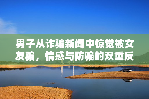 男子从诈骗新闻中惊觉被女友骗，情感与防骗的双重反思